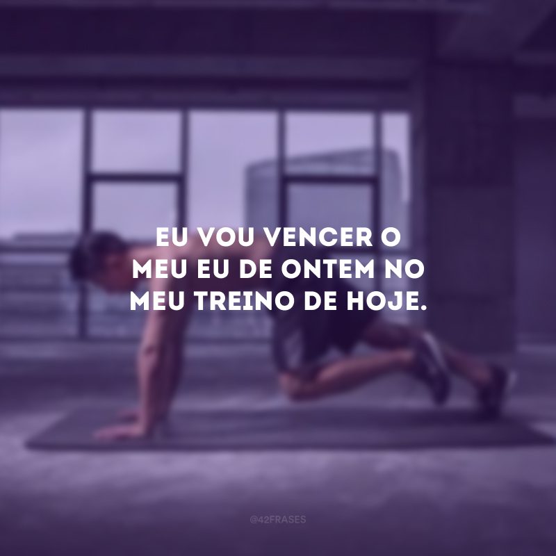 Eu vou vencer o meu eu de ontem no meu treino de hoje.