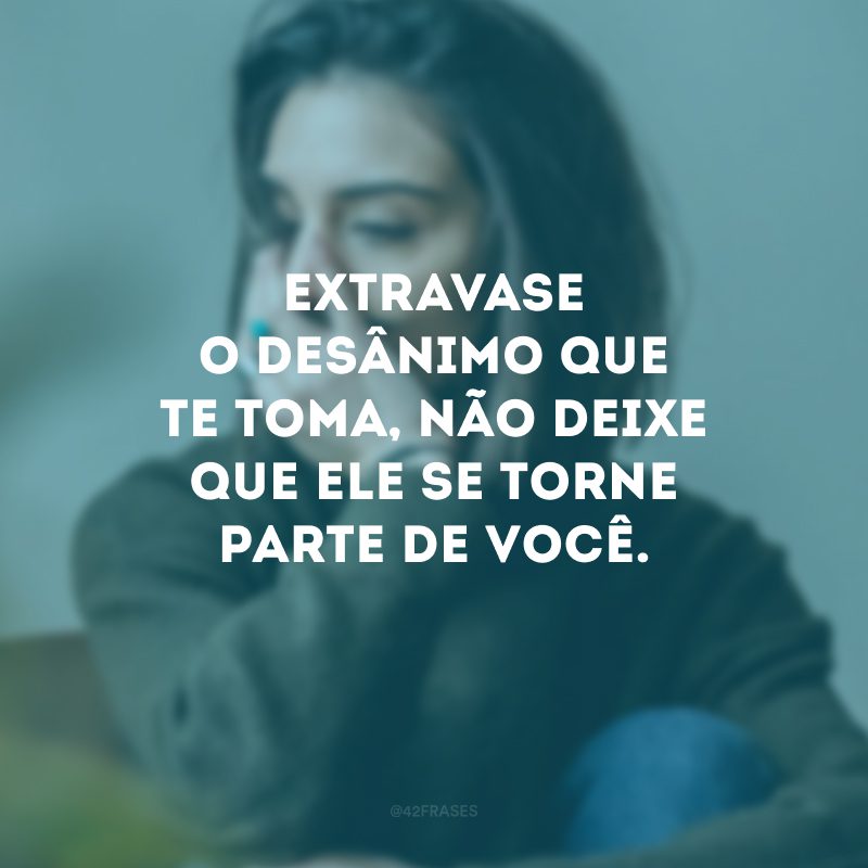 Extravase o desânimo que te toma, não deixe que ele se torne parte de você.