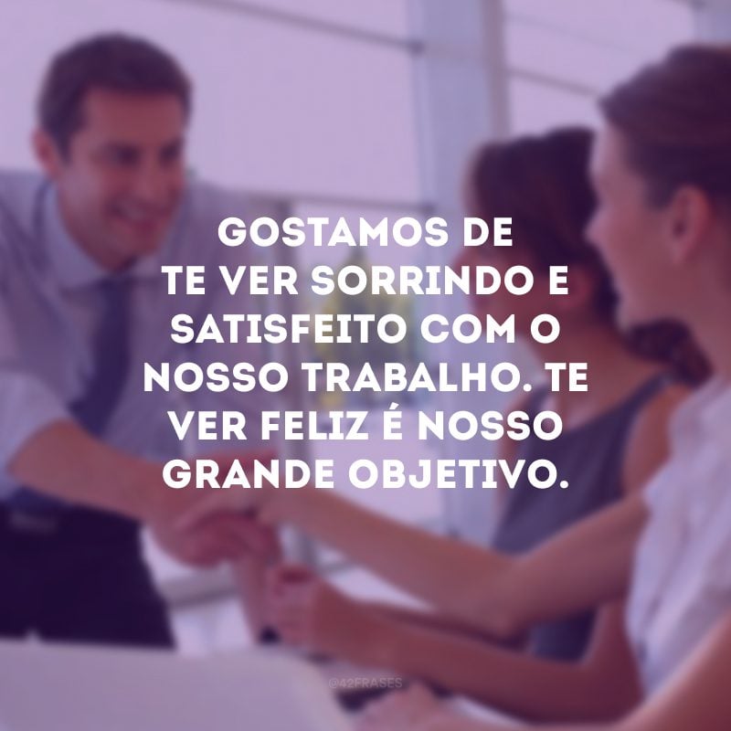 Gostamos de te ver sorrindo e satisfeito com o nosso trabalho. Te ver feliz é nosso grande objetivo.