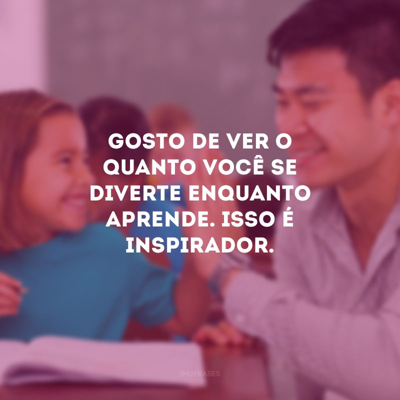 Gosto de ver o quanto você se diverte enquanto aprende. Isso é inspirador.