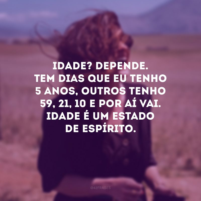 Idade? Depende. Tem dias que eu tenho 5 anos, outros tenho 59, 21, 10 e por aí vai. Idade é um estado de espírito. 