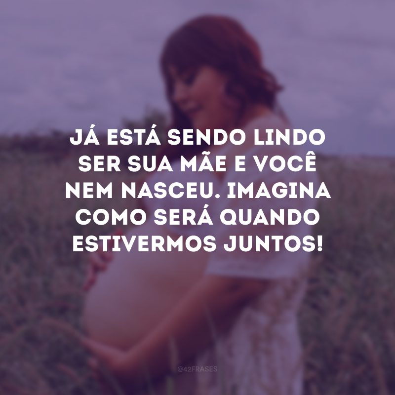 Já está sendo lindo ser sua mãe e você nem nasceu. Imagina como será quando estivermos juntos!