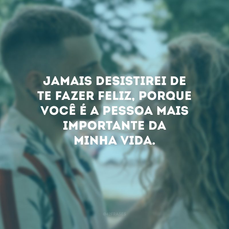 Jamais desistirei de te fazer feliz, porque você é a pessoa mais importante da minha vida.