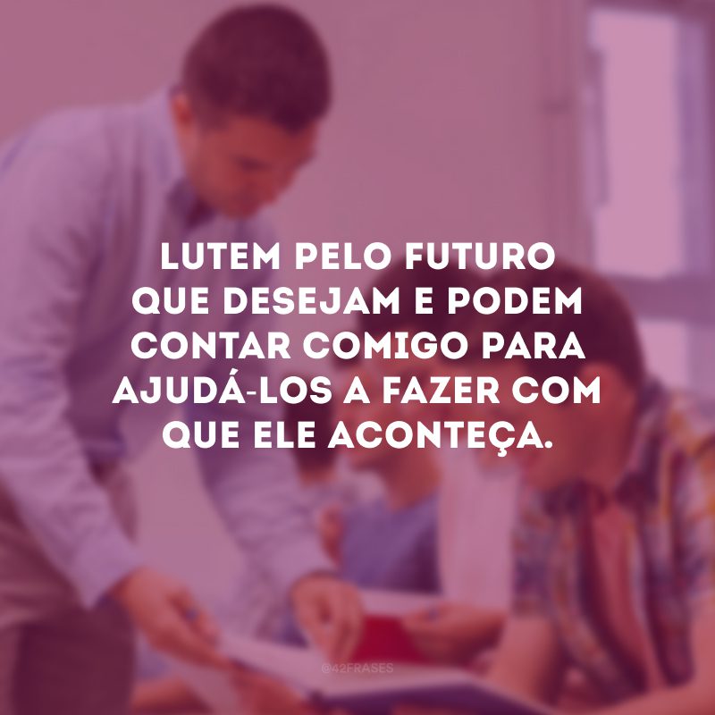 Lutem pelo futuro que desejam e podem contar comigo para ajudá-los a fazer com que ele aconteça.