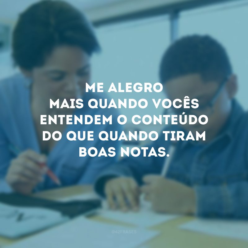 Me alegro mais quando vocês entendem o conteúdo do que quando tiram boas notas.