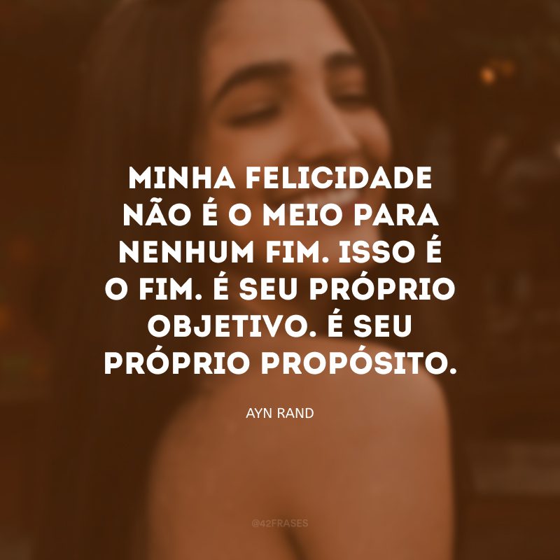 Minha felicidade não é o meio para nenhum fim. Isso é o fim. É seu próprio objetivo. É seu próprio propósito.