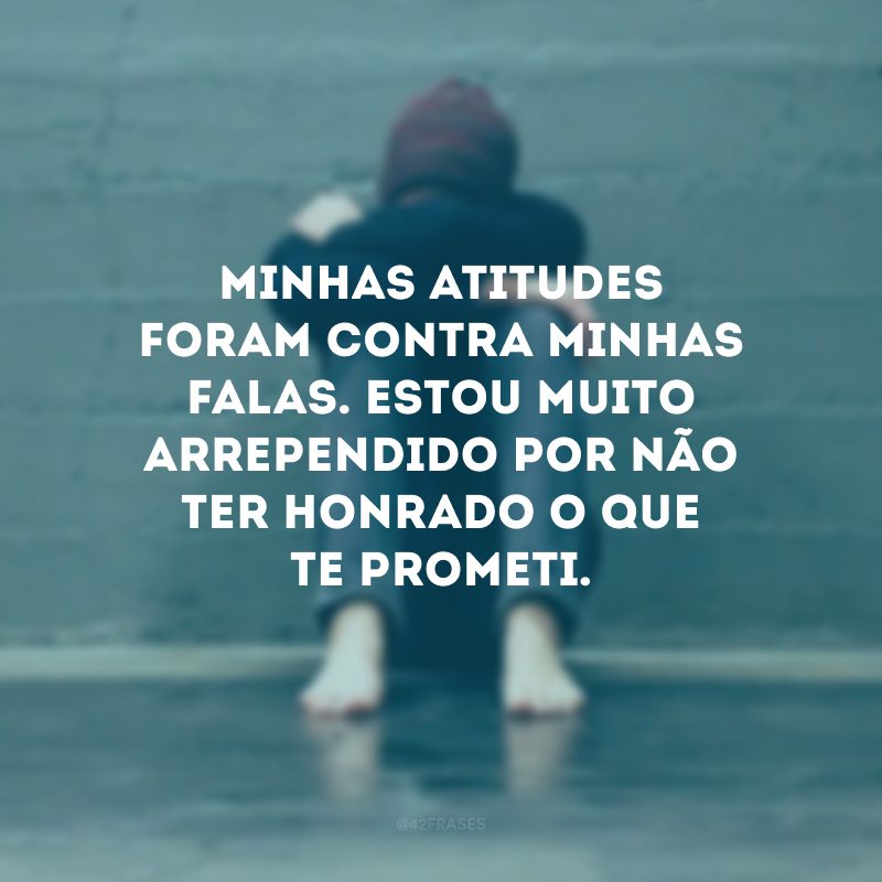 Minhas atitudes foram contra minhas falas. Estou muito arrependido por não ter honrado o que te prometi.