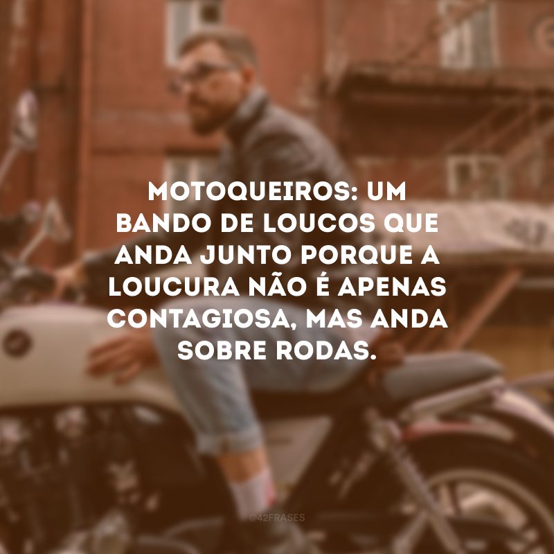 Motoqueiros: um bando de loucos que anda junto porque a loucura não é apenas contagiosa, mas anda sobre rodas.