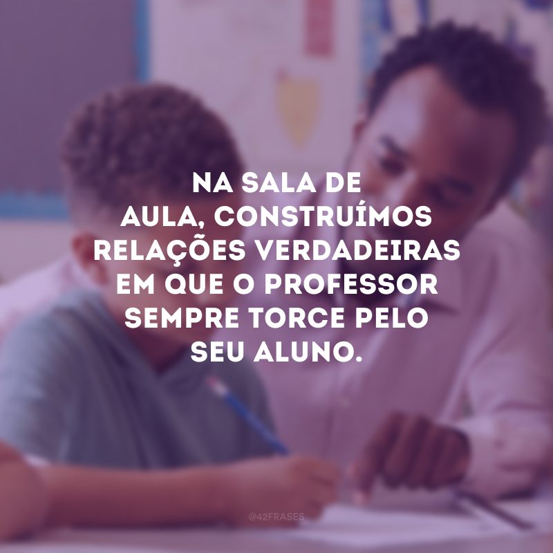 Na sala de aula, construímos relações verdadeiras em que o professor sempre torce pelo seu aluno.