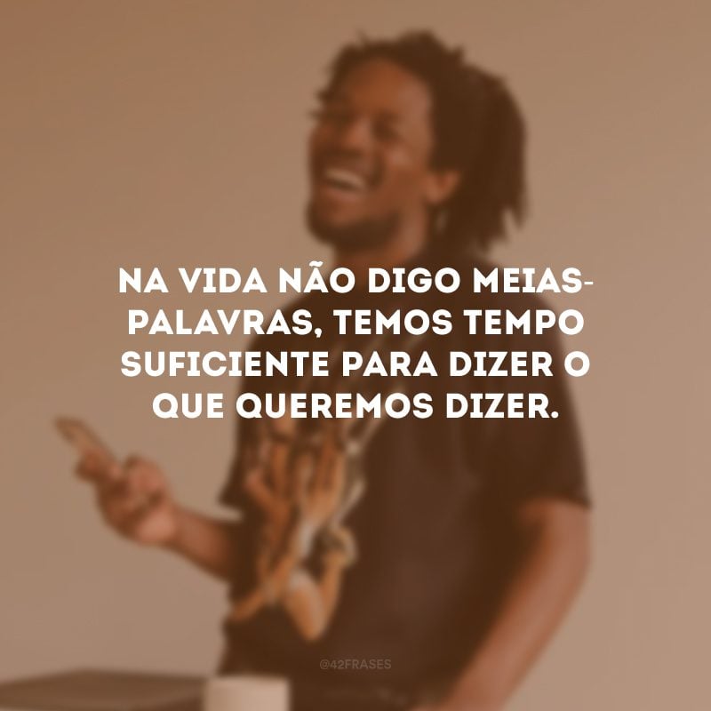 Na vida não digo meias-palavras, temos tempo suficiente para dizer o que queremos dizer.