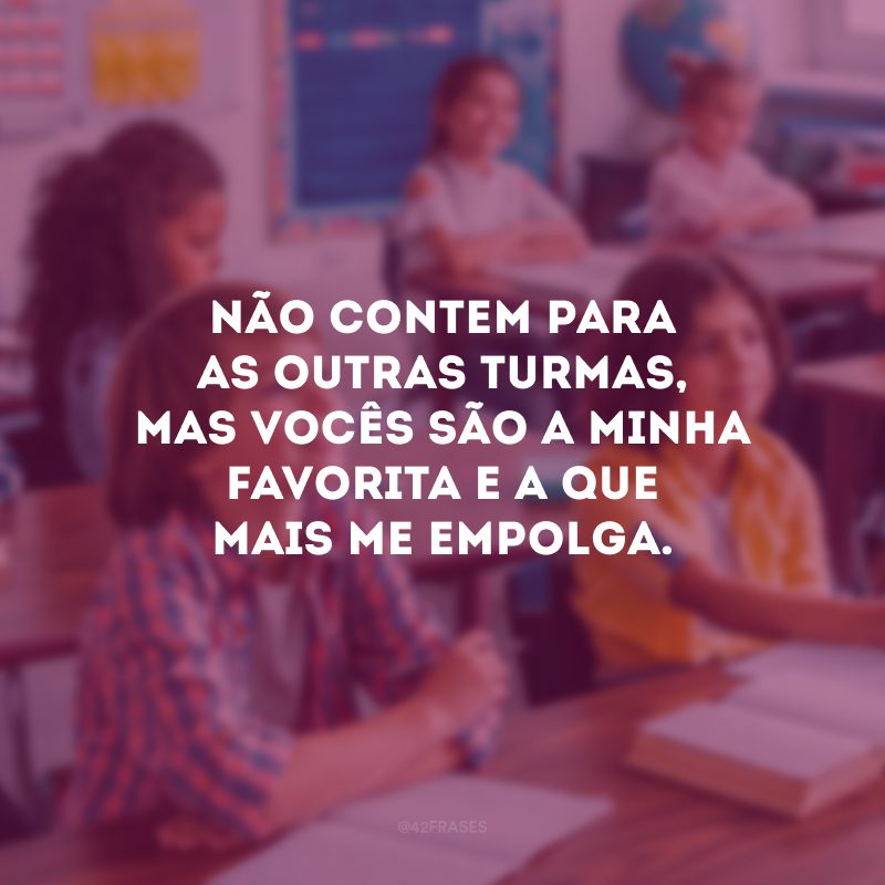 Não contem para as outras turmas, mas vocês são a minha favorita e a que mais me empolga.