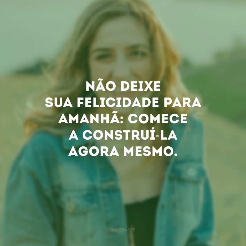 Não deixe sua felicidade para amanhã: comece a construí-la agora mesmo.