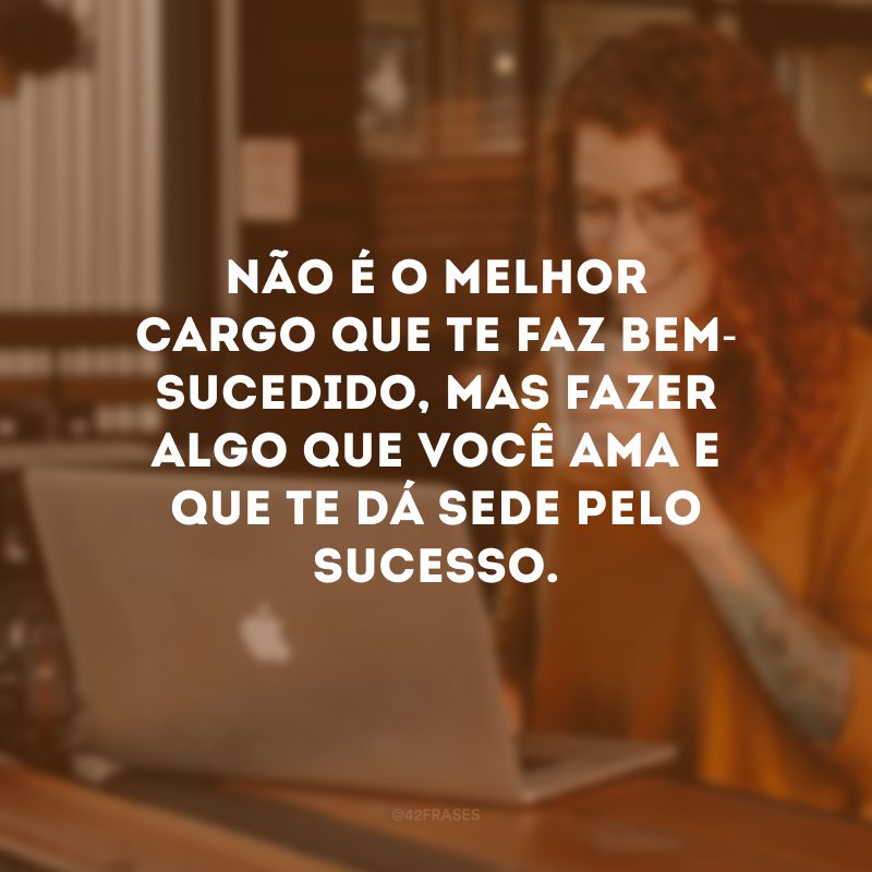 Não é o melhor cargo que te faz bem-sucedido, mas fazer algo que você ama e que te dá sede pelo sucesso.