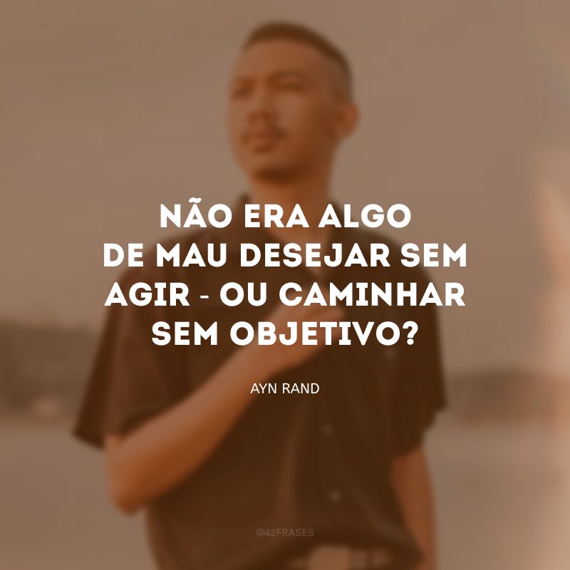 Não era algo de mau desejar sem agir - ou caminhar sem objetivo?