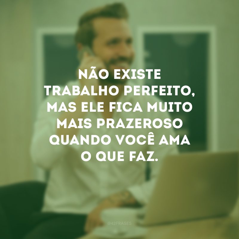 Não existe trabalho perfeito, mas ele fica muito mais prazeroso quando você ama o que faz.