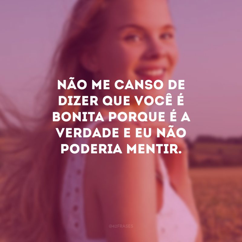 Não me canso de dizer que você é bonita porque é a verdade e eu não poderia mentir.