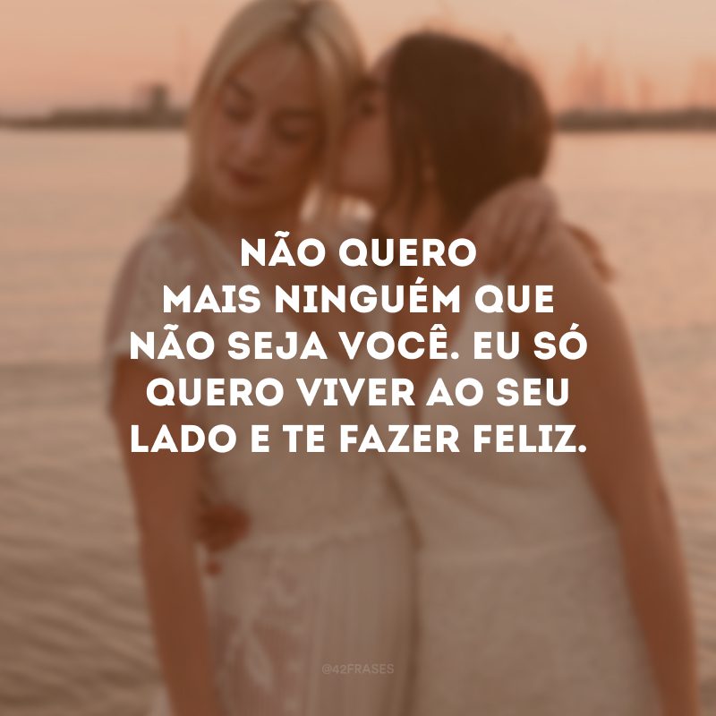 Não quero mais ninguém que não seja você. Eu só quero viver ao seu lado e te fazer feliz.