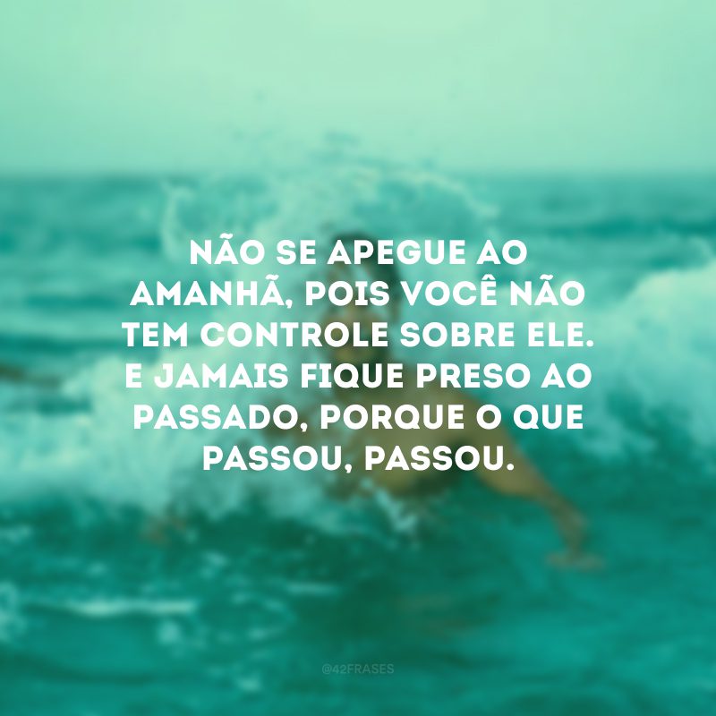 Não se apegue ao amanhã, pois você não tem controle sobre ele. E jamais fique preso ao passado, porque o que passou, passou. 