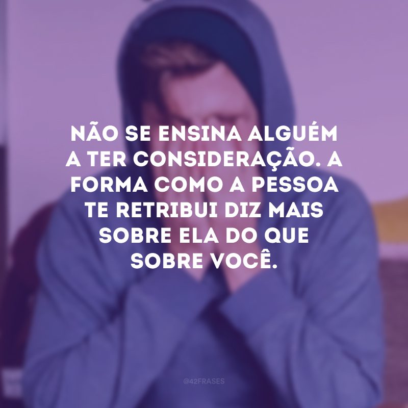 Não se ensina alguém a ter consideração. A forma como a pessoa te retribui diz mais sobre ela do que sobre você. 