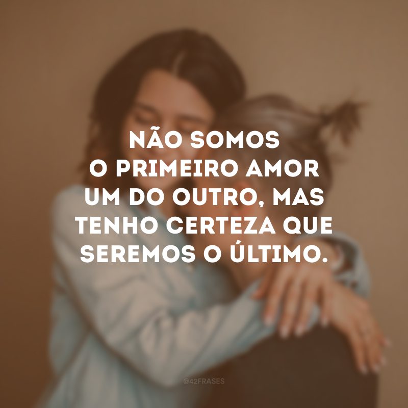 Não somos o primeiro amor um do outro, mas tenho certeza que seremos o último.