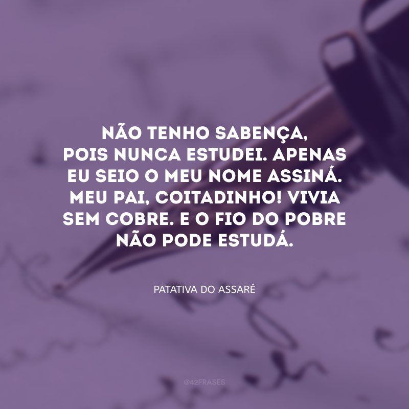 Não tenho sabença, pois nunca estudei. Apenas eu seio o meu nome assiná. Meu pai, coitadinho! Vivia sem cobre. E o fio do pobre não pode estudá. 