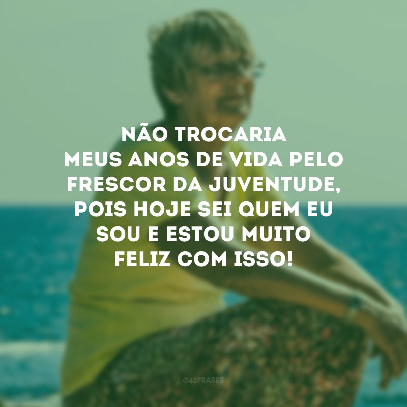 Não trocaria meus anos de vida pelo frescor da juventude, pois hoje sei quem eu sou e estou muito feliz com isso!