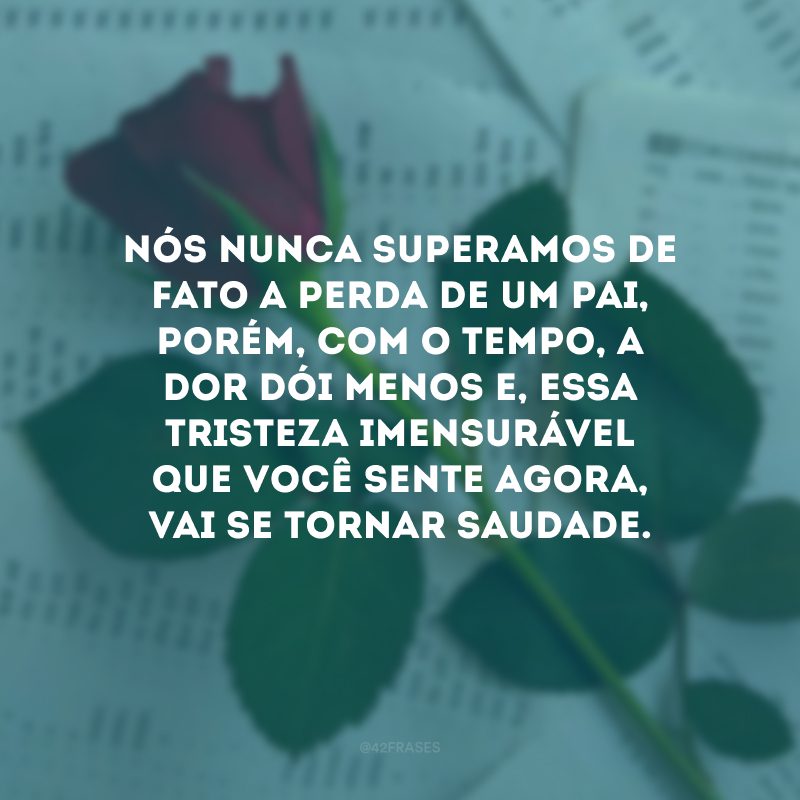 Nós nunca superamos de fato a perda de um pai, porém, com o tempo, a dor dói menos e, essa tristeza imensurável que você sente agora, vai se tornar saudade.