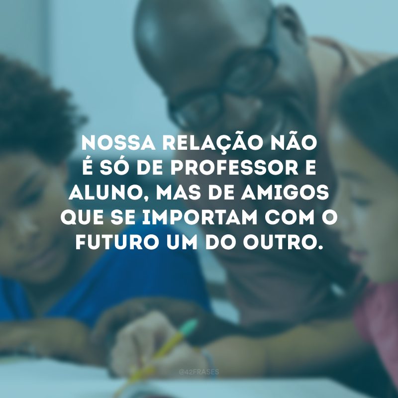 Nossa relação não é só de professor e aluno, mas de amigos que se importam com o futuro um do outro.