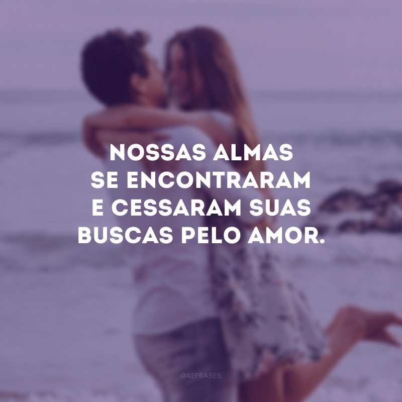 Nossas almas se encontraram e cessaram suas buscas pelo amor.