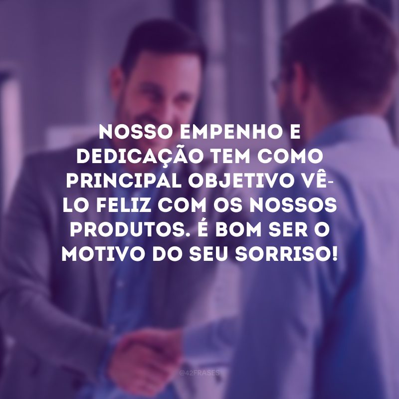 Nosso empenho e dedicação tem como principal objetivo vê-lo feliz com os nossos produtos. É bom ser o motivo do seu sorriso!