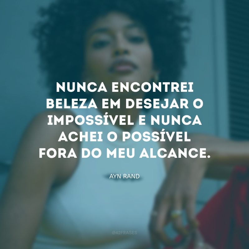 Nunca encontrei beleza em desejar o impossível e nunca achei o possível fora do meu alcance.