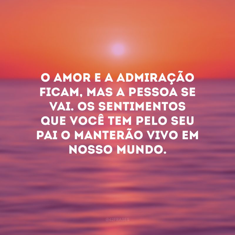 O amor e a admiração ficam, mas a pessoa se vai. Os sentimentos que você tem pelo seu pai o manterão vivo em nosso mundo.