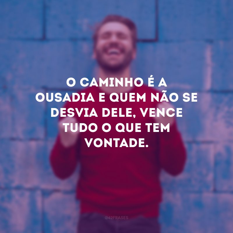 O caminho é a ousadia e quem não se desvia dele, vence tudo o que tem vontade.