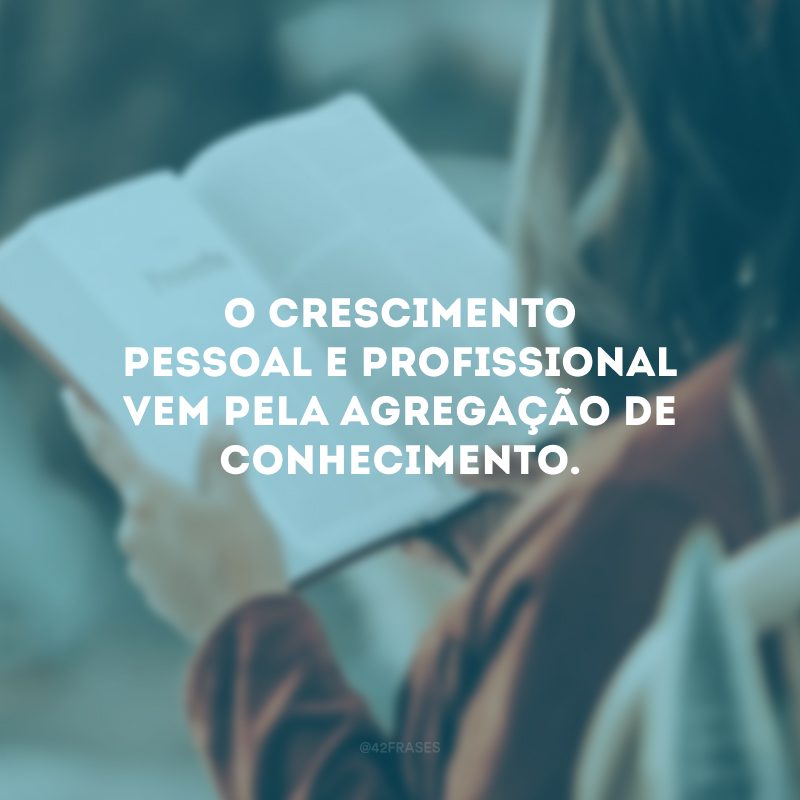 O crescimento pessoal e profissional vem pela agregação de conhecimento. 