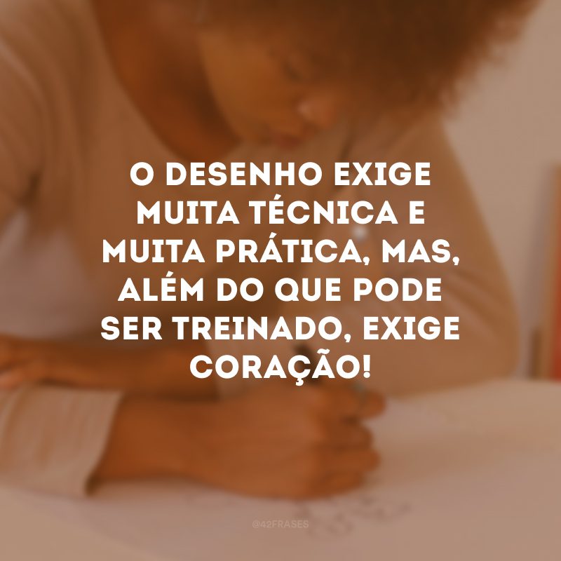 O desenho exige muita técnica e muita prática, mas, além do que pode ser treinado, exige coração!