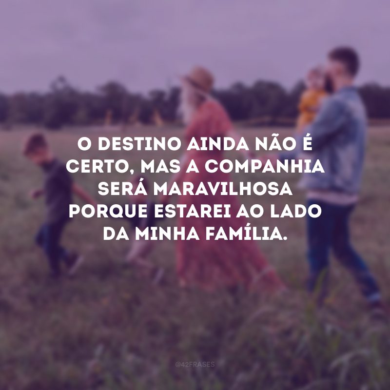 O destino ainda não é certo, mas a companhia será maravilhosa porque estarei ao lado da minha família.