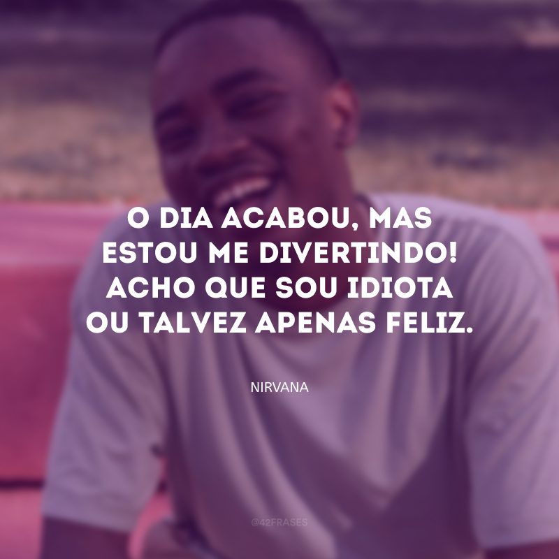 O dia acabou, mas estou me divertindo! Acho que sou idiota ou talvez apenas feliz.