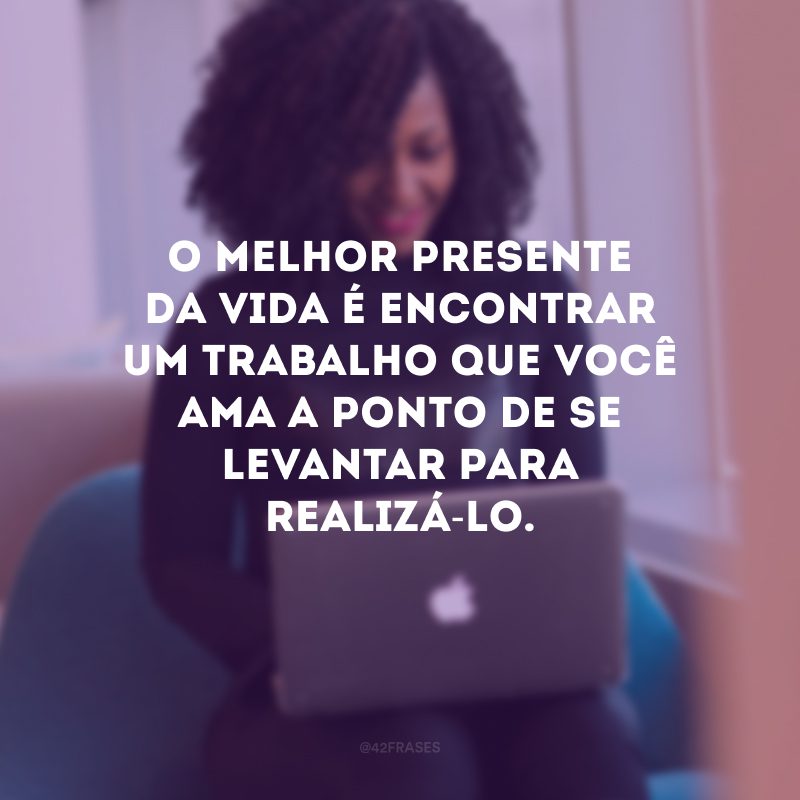 O melhor presente da vida é encontrar um trabalho que você ama a ponto de se levantar para realizá-lo.