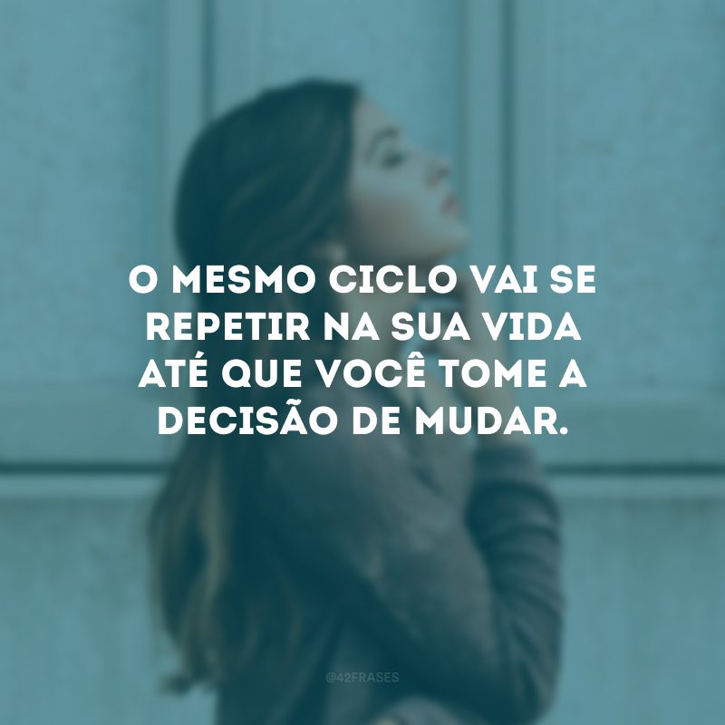 O mesmo ciclo vai se repetir na sua vida até que você tome a decisão de mudar. 