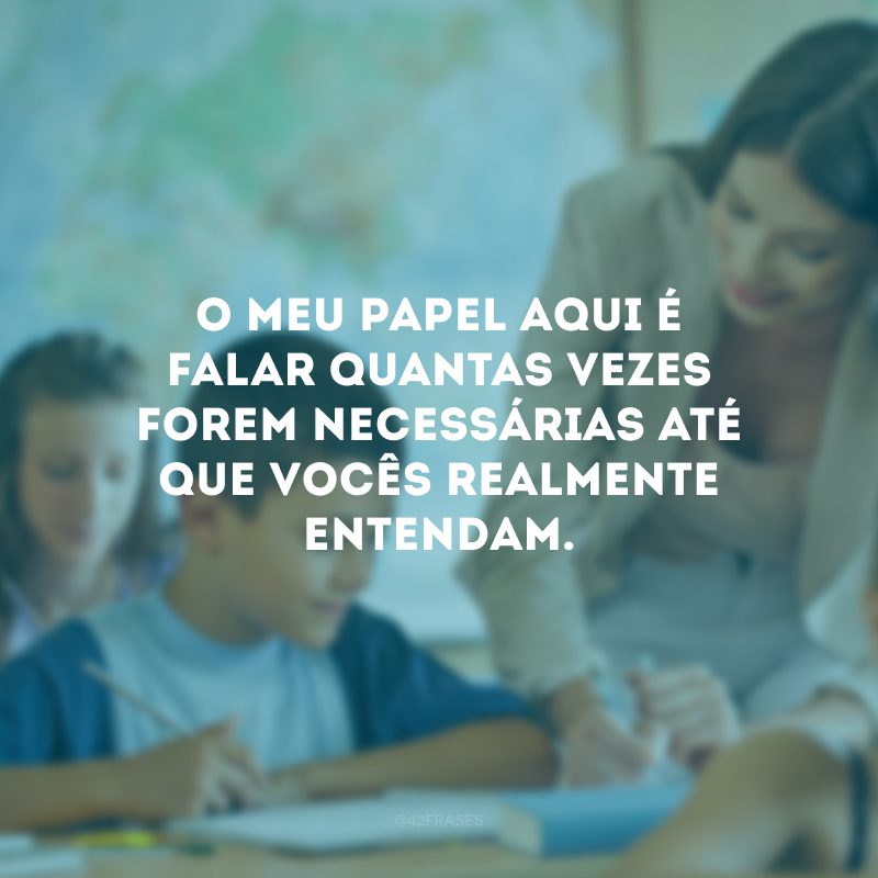 O meu papel aqui é falar quantas vezes forem necessárias até que vocês realmente entendam.