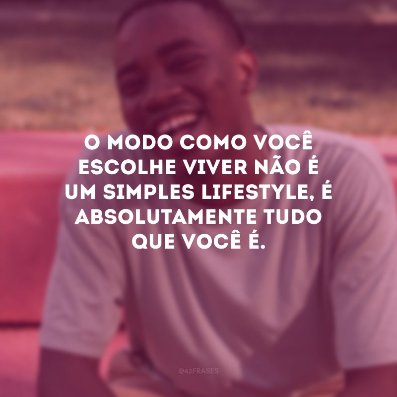 O modo como você escolhe viver não é um simples lifestyle, é absolutamente tudo que você é.