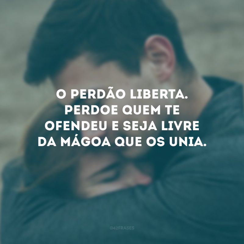 O perdão liberta. Perdoe quem te ofendeu e seja livre da mágoa que os unia.