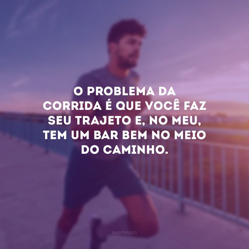 O problema da corrida é que você faz seu trajeto e, no meu, tem um bar bem no meio do caminho.