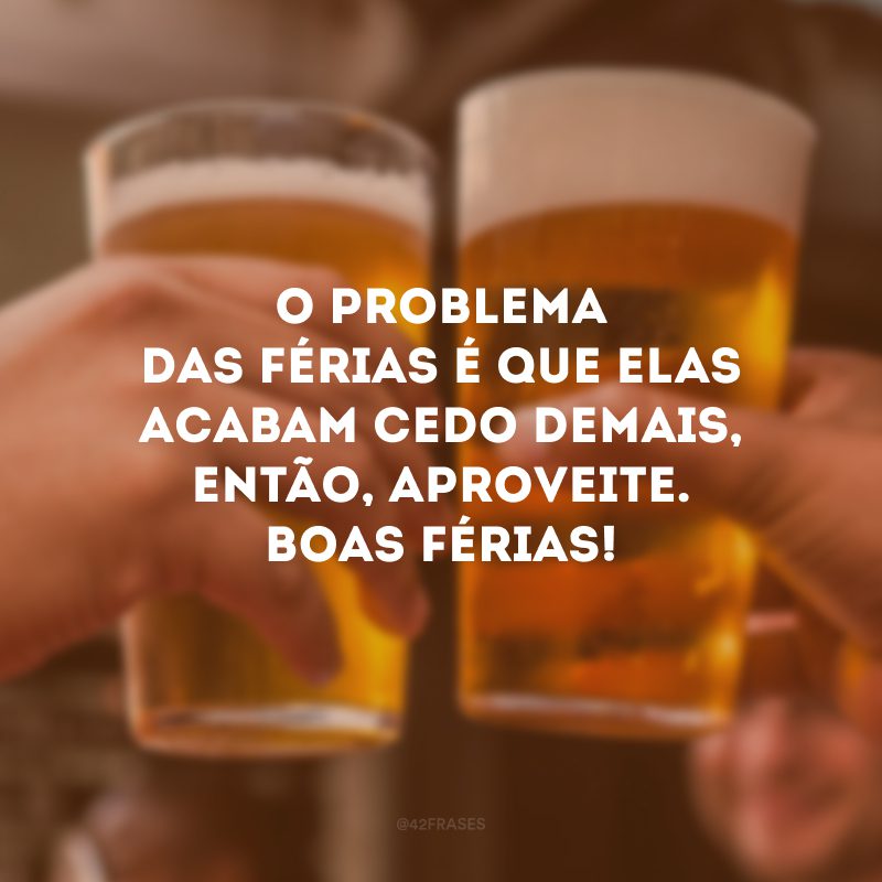 O problema das férias é que elas acabam cedo demais, então, aproveite. Boas férias!