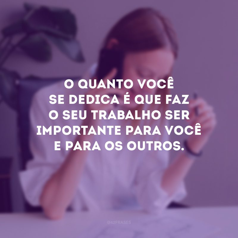 O quanto você se dedica é que faz o seu trabalho ser importante para você e para os outros.