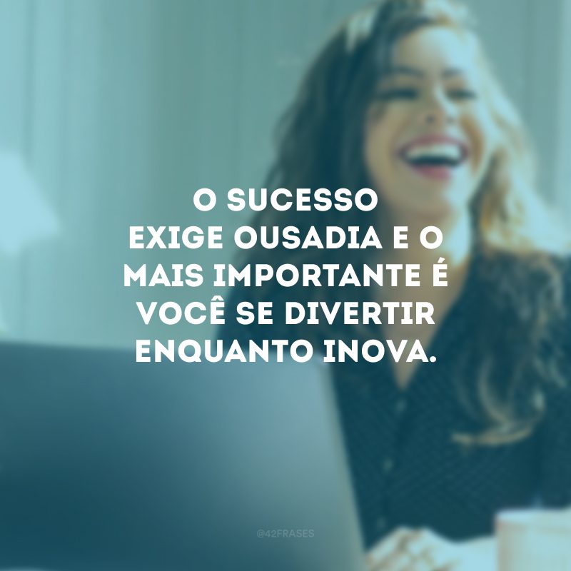 O sucesso exige ousadia e o mais importante é você se divertir enquanto inova.