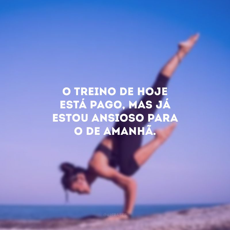 O treino de hoje está pago, mas já estou ansioso para o de amanhã.