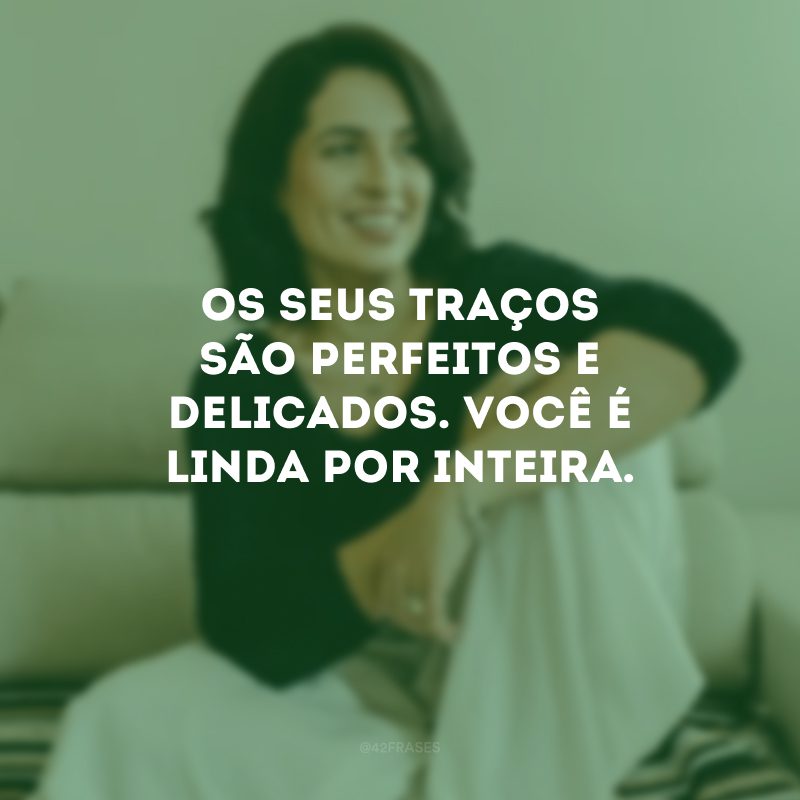 Os seus traços são perfeitos e delicados. Você é linda por inteira.