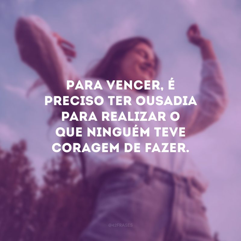 Para vencer, é preciso ter ousadia para realizar o que ninguém teve coragem de fazer.