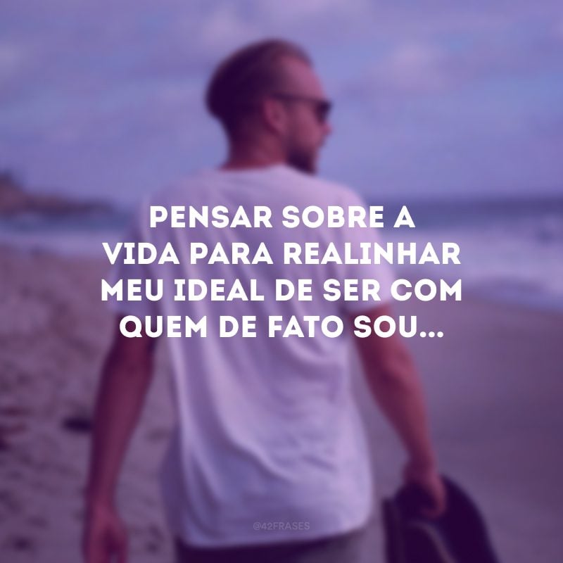 Pensar sobre a vida para realinhar meu ideal de ser com quem de fato sou...